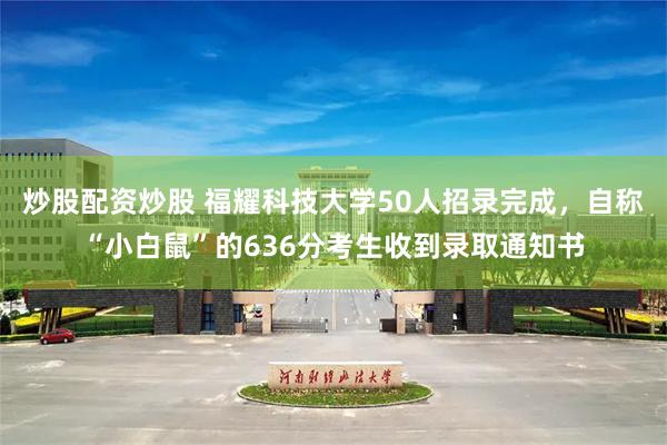 炒股配资炒股 福耀科技大学50人招录完成,自称“小白鼠”的636分考生收到录取通知书