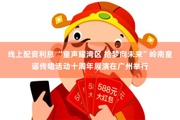 线上配资利息 “童声耀湾区 拾梦向未来”岭南童谣传唱活动十周年展演在广州举行
