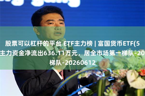 股票可以杠杆的平台 ETF主力榜 | 富国货币ETF(511900)主力资金净流出636.11万元，居全市场第一梯队-20260612
