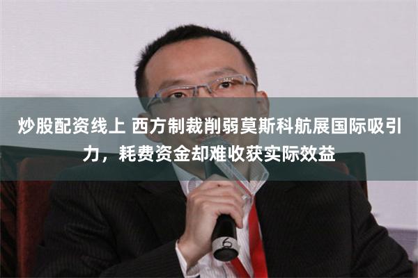 炒股配资线上 西方制裁削弱莫斯科航展国际吸引力，耗费资金却难收获实际效益
