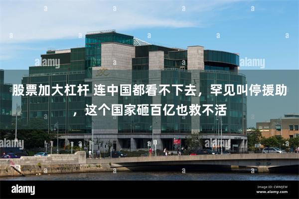 股票加大杠杆 连中国都看不下去，罕见叫停援助，这个国家砸百亿也救不活