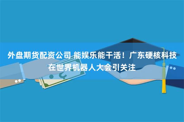 外盘期货配资公司 能娱乐能干活！广东硬核科技在世界机器人大会引关注
