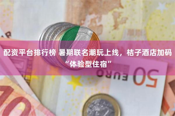 配资平台排行榜 暑期联名潮玩上线，桔子酒店加码“体验型住宿”