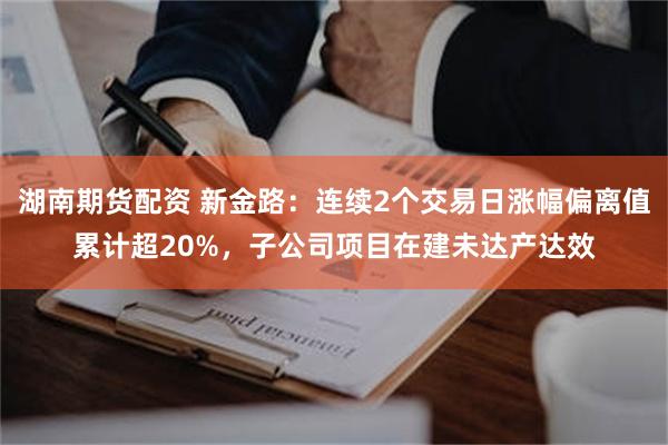 湖南期货配资 新金路：连续2个交易日涨幅偏离值累计超20%，子公司项目在建未达产达效