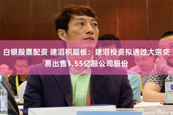 白银股票配资 建滔积层板：建滔投资拟透过大宗交易出售1.55亿股公司股份