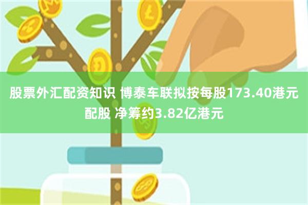 股票外汇配资知识 博泰车联拟按每股173.40港元配股 净筹约3.82亿港元