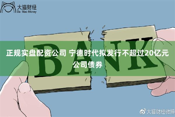 正规实盘配资公司 宁德时代拟发行不超过20亿元公司债券
