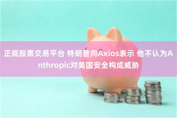 正规股票交易平台 特朗普向Axios表示 他不认为Anthropic对美国安全构成威胁