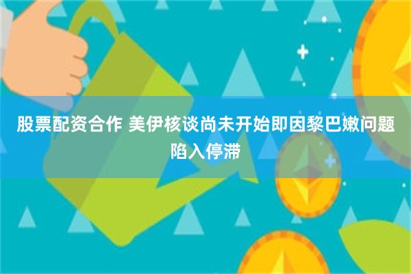 股票配资合作 美伊核谈尚未开始即因黎巴嫩问题陷入停滞