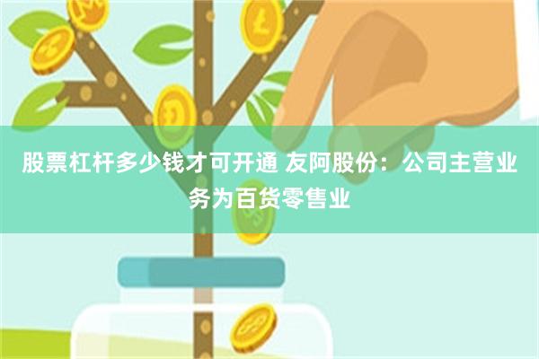 股票杠杆多少钱才可开通 友阿股份:公司主营业务为百货零售业