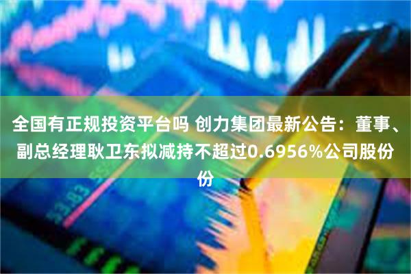 全国有正规投资平台吗 创力集团最新公告：董事、副总经理耿卫东拟减持不超过0.6956%公司股份