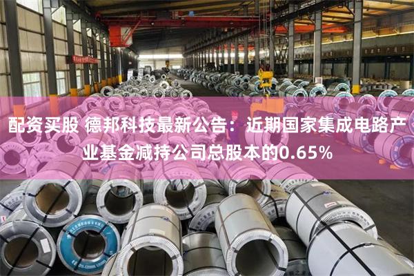 配资买股 德邦科技最新公告：近期国家集成电路产业基金减持公司总股本的0.65%