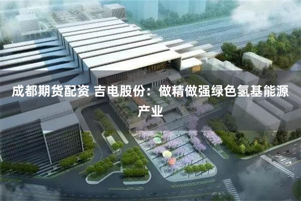 成都期货配资 吉电股份：做精做强绿色氢基能源产业