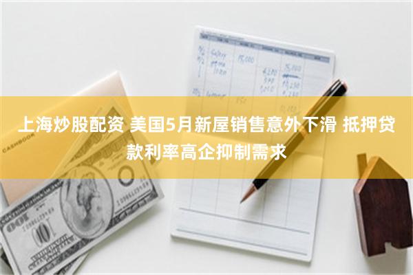 上海炒股配资 美国5月新屋销售意外下滑 抵押贷款利率高企抑制需求