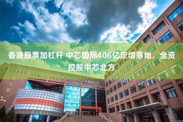 香港股票加杠杆 中芯国际406亿定增落地，全资控股中芯北方
