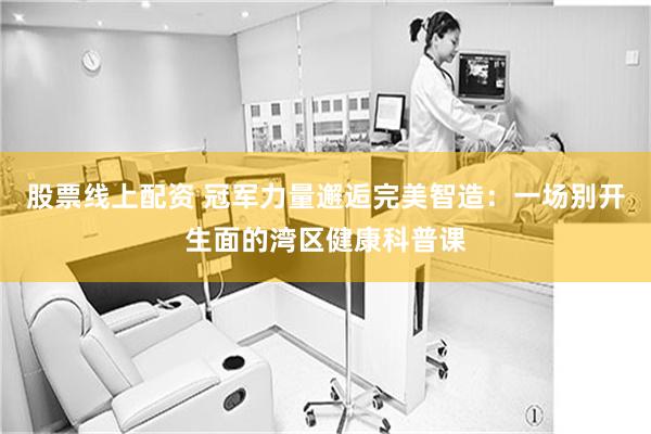 股票线上配资 冠军力量邂逅完美智造：一场别开生面的湾区健康科普课