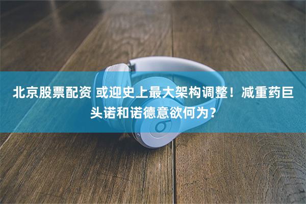 北京股票配资 或迎史上最大架构调整！减重药巨头诺和诺德意欲何为？