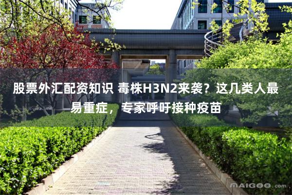 股票外汇配资知识 毒株H3N2来袭？这几类人最易重症，专家呼吁接种疫苗