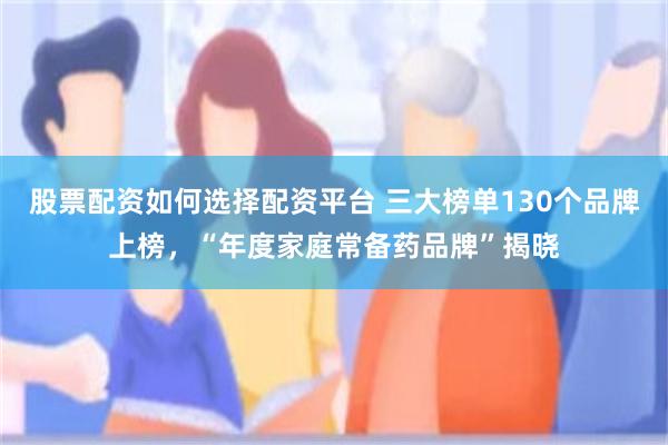 股票配资如何选择配资平台 三大榜单130个品牌上榜，“年度家庭常备药品牌”揭晓