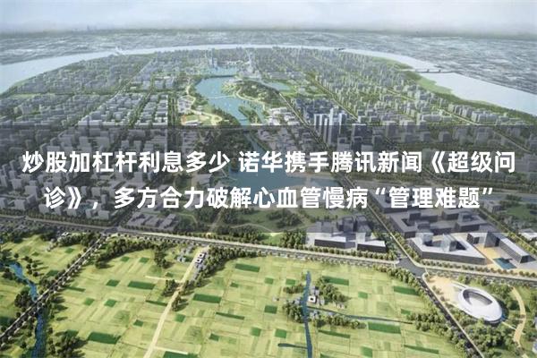 炒股加杠杆利息多少 诺华携手腾讯新闻《超级问诊》，多方合力破解心血管慢病“管理难题”