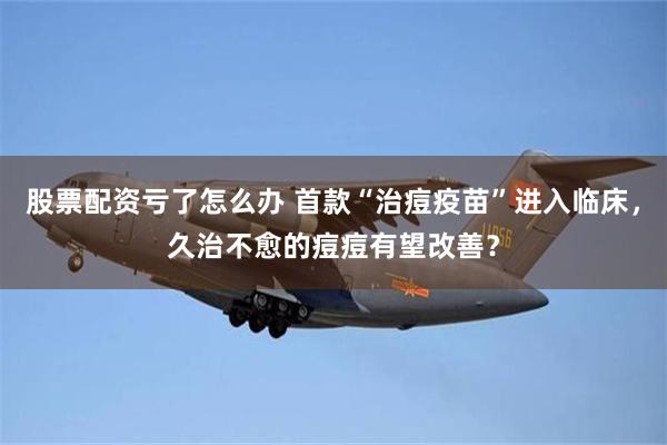 股票配资亏了怎么办 首款“治痘疫苗”进入临床，久治不愈的痘痘有望改善？