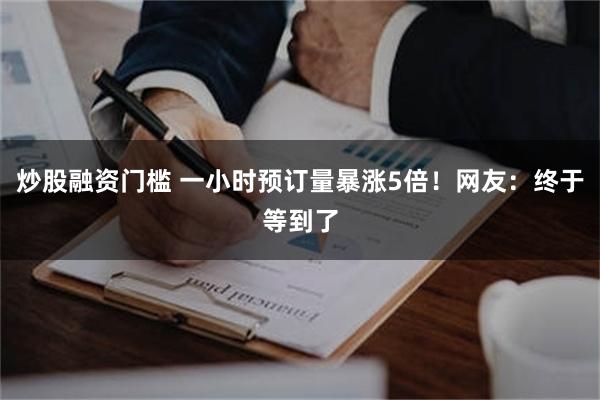 炒股融资门槛 一小时预订量暴涨5倍！网友：终于等到了