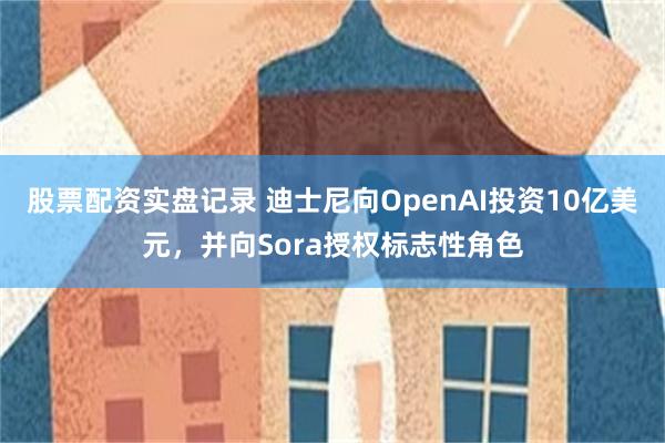 股票配资实盘记录 迪士尼向OpenAI投资10亿美元，并向Sora授权标志性角色