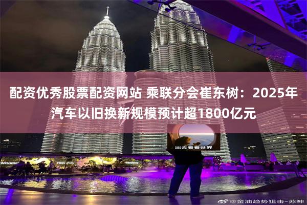 配资优秀股票配资网站 乘联分会崔东树:2025年汽车以旧换新规模预计超1800亿元