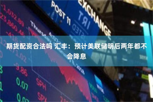 期货配资合法吗 汇丰：预计美联储明后两年都不会降息