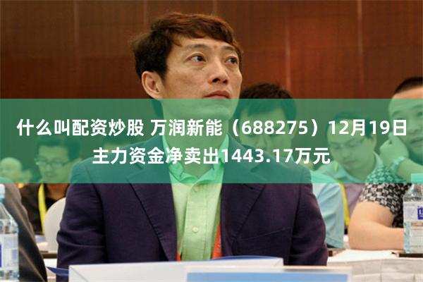 什么叫配资炒股 万润新能(688275)12月19日主力资金净卖出1443.17万元