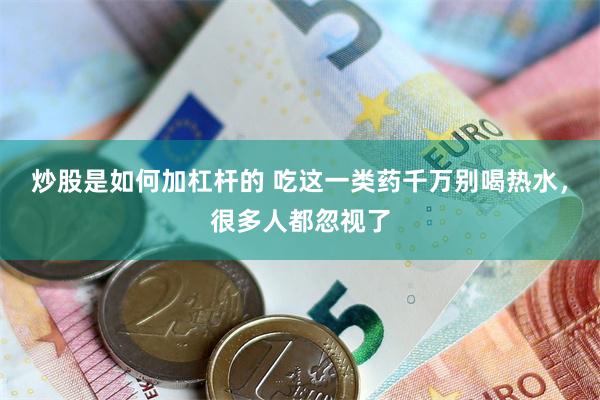炒股是如何加杠杆的 吃这一类药千万别喝热水,很多人都忽视了