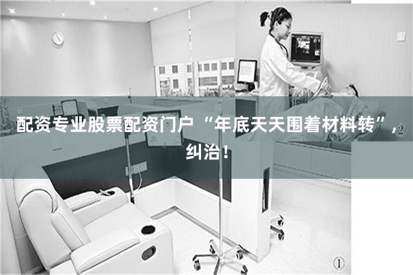 配资专业股票配资门户 “年底天天围着材料转”,纠治!
