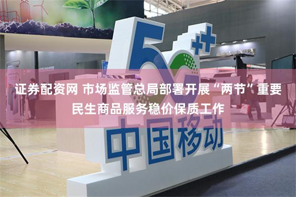 证券配资网 市场监管总局部署开展“两节”重要民生商品服务稳价保质工作