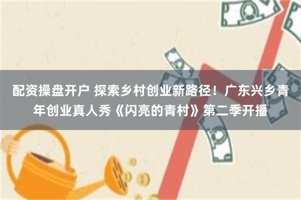 配资操盘开户 探索乡村创业新路径！广东兴乡青年创业真人秀《闪亮的青村》第二季开播