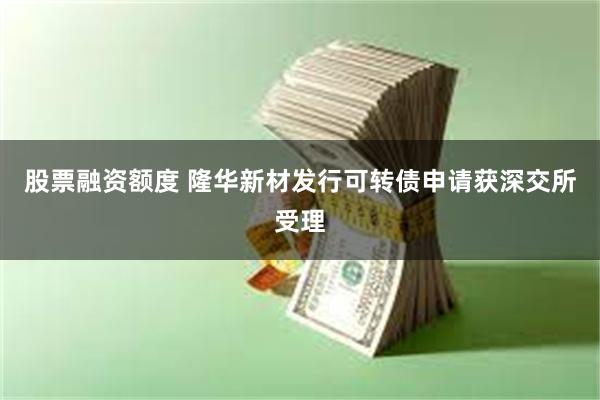 股票融资额度 隆华新材发行可转债申请获深交所受理