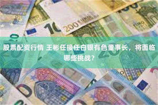 股票配资行情 王彬任接任白银有色董事长，将面临哪些挑战？
