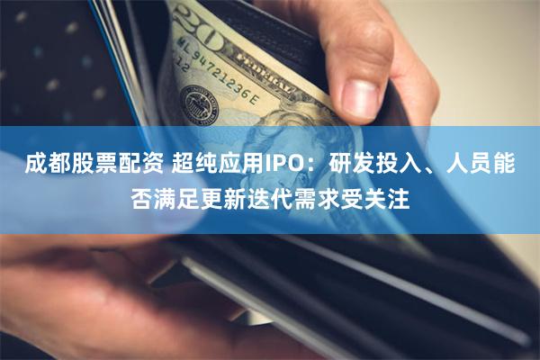 成都股票配资 超纯应用IPO：研发投入、人员能否满足更新迭代需求受关注