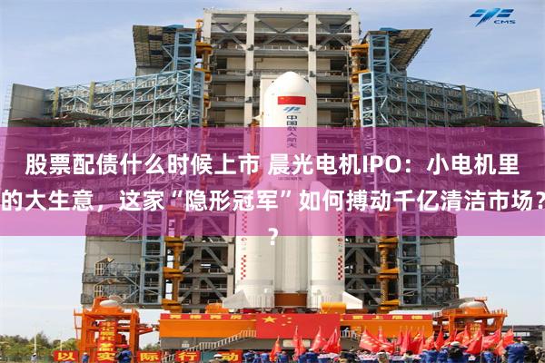 股票配债什么时候上市 晨光电机IPO：小电机里的大生意，这家“隐形冠军”如何搏动千亿清洁市场？