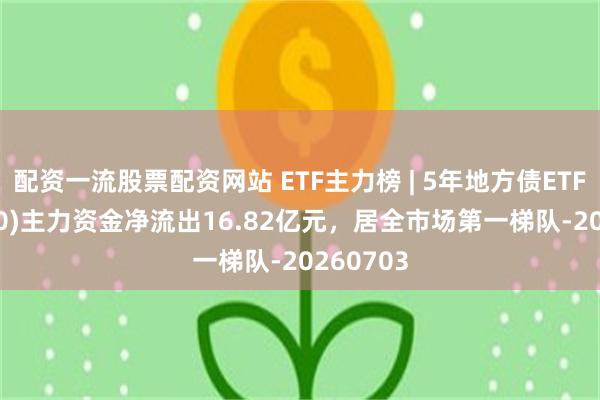 配资一流股票配资网站 ETF主力榜 | 5年地方债ETF(511060)主力资金净流出16.82亿元，居全市场第一梯队-20260703