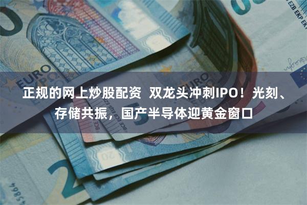 正规的网上炒股配资 双龙头冲刺IPO!光刻、存储共振,国产半导体迎黄金窗口