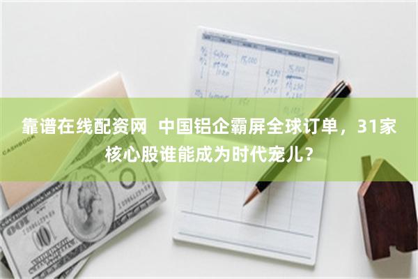 靠谱在线配资网  中国铝企霸屏全球订单，31家核心股谁能成为时代宠儿？