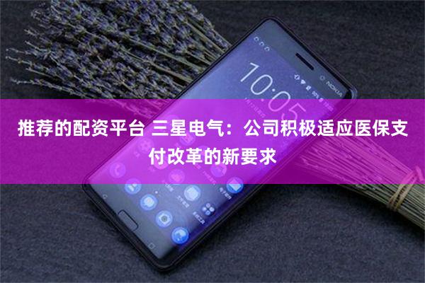 推荐的配资平台 三星电气：公司积极适应医保支付改革的新要求