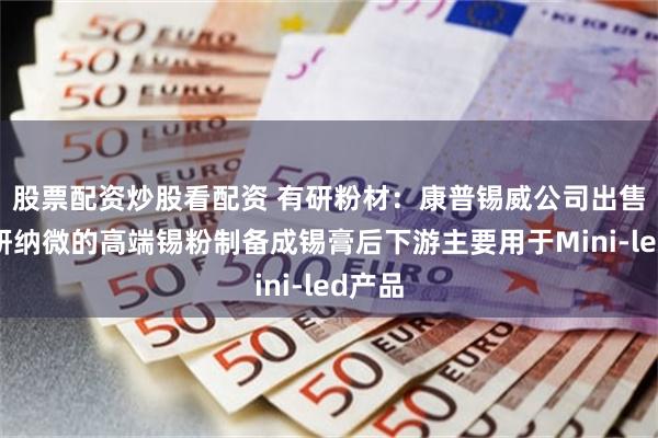 股票配资炒股看配资 有研粉材:康普锡威公司出售给有研纳微的高端锡粉制备成锡膏后下游主要用于Mini-led产品
