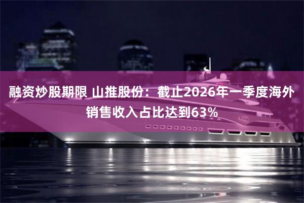 融资炒股期限 山推股份：截止2026年一季度海外销售收入占比达到63%