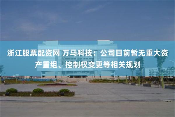 浙江股票配资网 万马科技：公司目前暂无重大资产重组、控制权变更等相关规划