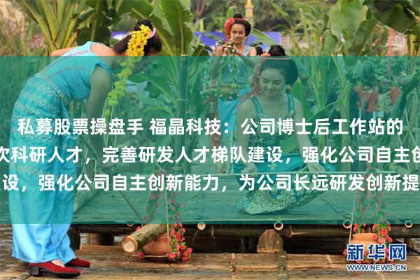 私募股票操盘手 福晶科技：公司博士后工作站的建立，有助于吸纳高层次科研人才，完善研发人才梯队建设，强化公司自主创新能力，为公司长远研发创新提供支撑