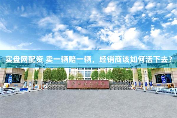 实盘网配资 卖一辆赔一辆，经销商该如何活下去？