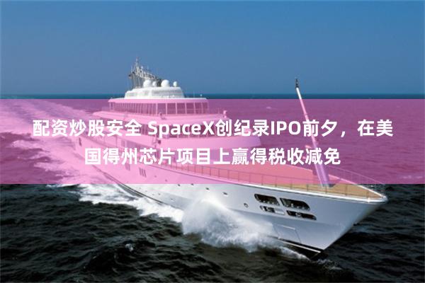 配资炒股安全 SpaceX创纪录IPO前夕，在美国得州芯片项目上赢得税收减免