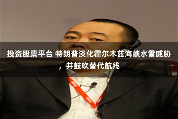 投资股票平台 特朗普淡化霍尔木兹海峡水雷威胁，并鼓吹替代航线