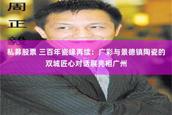 私募股票 三百年瓷缘再续：广彩与景德镇陶瓷的双城匠心对话展亮相广州